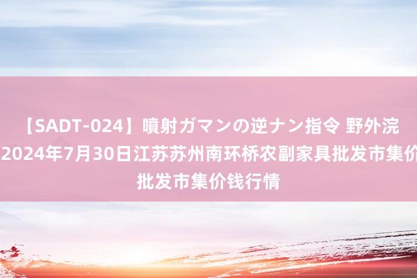 【SADT-024】噴射ガマンの逆ナン指令 野外浣腸悪戯 2024年7月30日江苏苏州南环桥农副家具批发市集价钱行情