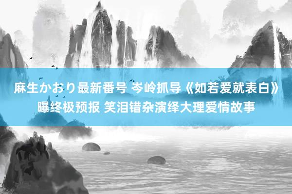 麻生かおり最新番号 岑岭抓导《如若爱就表白》曝终极预报 笑泪错杂演绎大理爱情故事