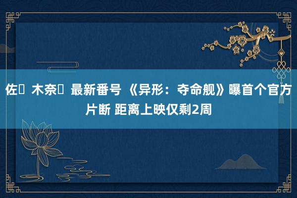 佐々木奈々最新番号 《异形：夺命舰》曝首个官方片断 距离上映仅剩2周