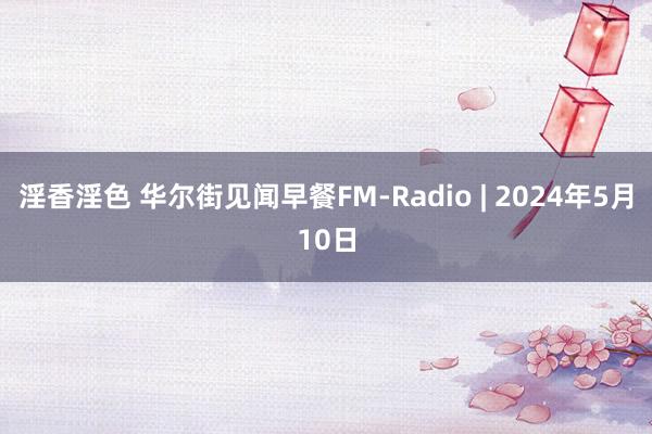 淫香淫色 华尔街见闻早餐FM-Radio | 2024年5月10日