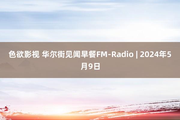 色欲影视 华尔街见闻早餐FM-Radio | 2024年5月9日