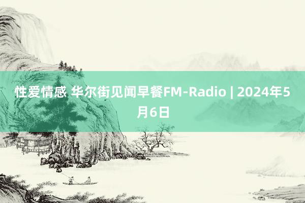 性爱情感 华尔街见闻早餐FM-Radio | 2024年5月6日