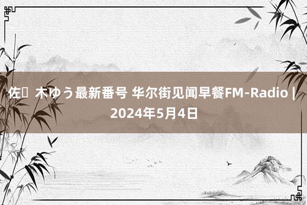 佐々木ゆう最新番号 华尔街见闻早餐FM-Radio | 2024年5月4日