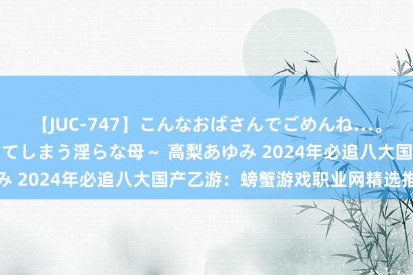 【JUC-747】こんなおばさんでごめんね…。～童貞チ○ポに発情してしまう淫らな母～ 高梨あゆみ 2024年必追八大国产乙游：螃蟹游戏职业网精选推选