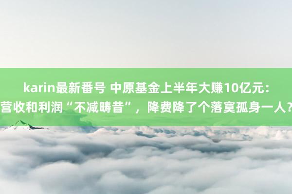 karin最新番号 中原基金上半年大赚10亿元：营收和利润“不减畴昔”，降费降了个落寞孤身一人？