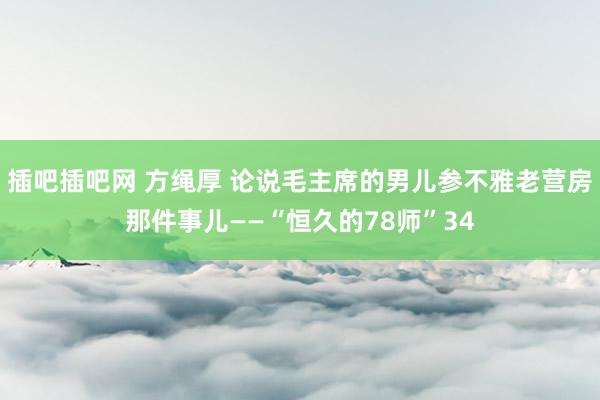 插吧插吧网 方绳厚 论说毛主席的男儿参不雅老营房那件事儿——“恒久的78师”34