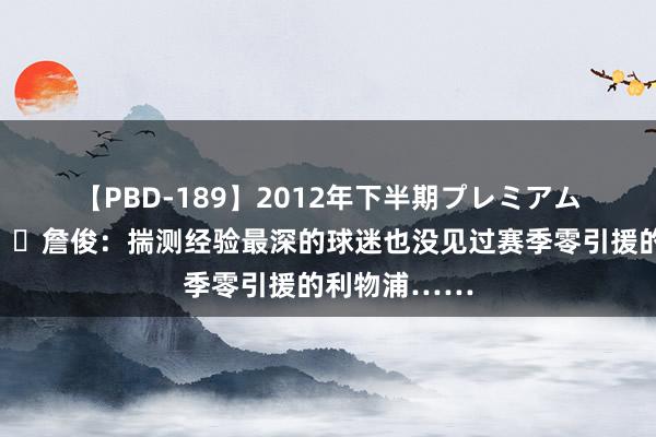 【PBD-189】2012年下半期プレミアム傑作選 ?詹俊：揣测经验最深的球迷也没见过赛季零引援的利物浦……