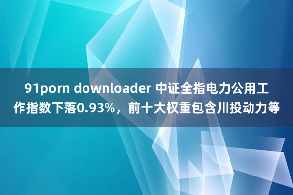 91porn downloader 中证全指电力公用工作指数下落0.93%，<a href=