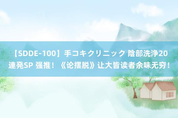 【SDDE-100】手コキクリニック 陰部洗浄20連発SP 强推！《论摆脱》让大皆读者余味无穷！