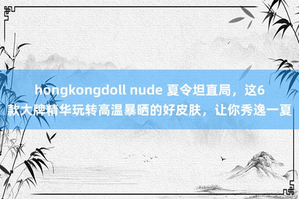 hongkongdoll nude 夏令坦直局，这6款大牌精华玩转高温暴晒的好皮肤，让你秀逸一夏