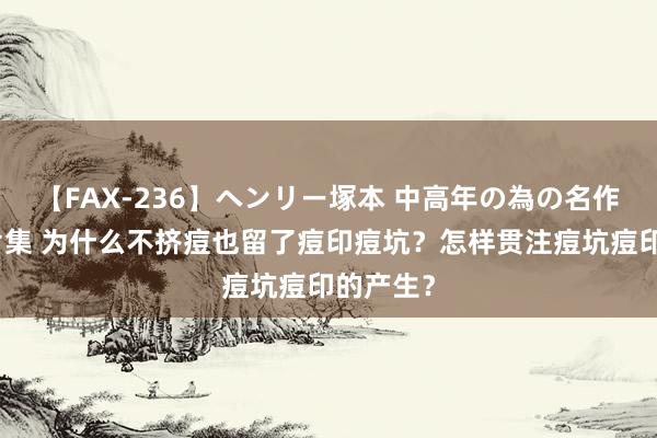 【FAX-236】ヘンリー塚本 中高年の為の名作裏ビデオ集 为什么不挤痘也留了痘印痘坑？怎样贯注痘坑痘印的产生？