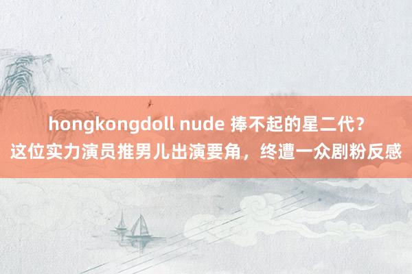 hongkongdoll nude 捧不起的星二代？这位实力演员推男儿出演要角，终遭一众剧粉反感