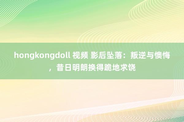 hongkongdoll 视频 影后坠落：叛逆与懊悔，昔日明朗换得跪地求饶